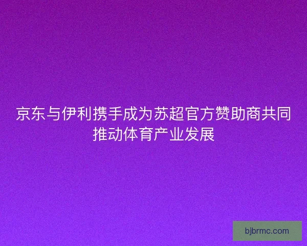 京东与伊利携手成为苏超官方赞助商共同推动体育产业发展