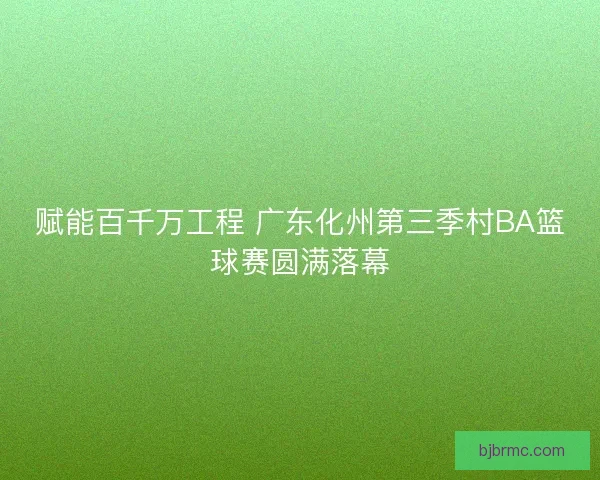 赋能百千万工程 广东化州第三季村BA篮球赛圆满落幕