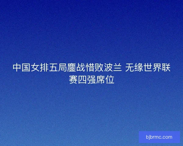 中国女排五局鏖战惜败波兰 无缘世界联赛四强席位