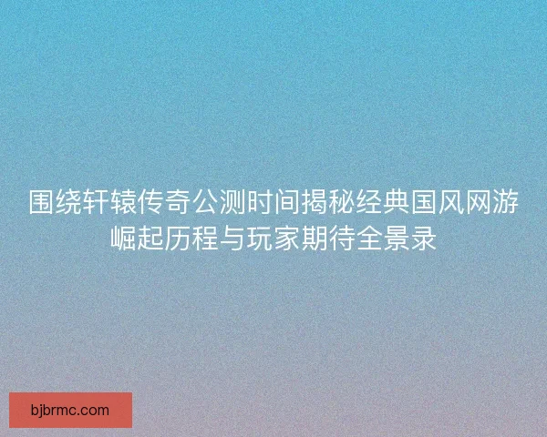 围绕轩辕传奇公测时间揭秘经典国风网游崛起历程与玩家期待全景录