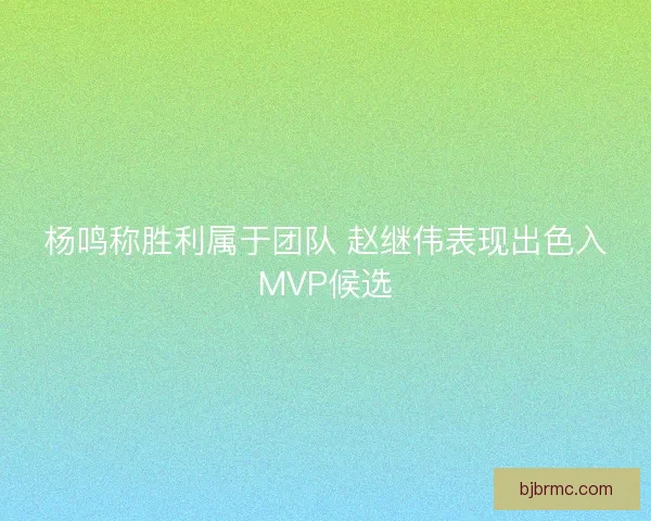 杨鸣称胜利属于团队 赵继伟表现出色入MVP候选