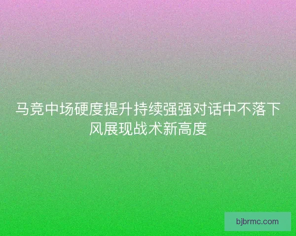 马竞中场硬度提升持续强强对话中不落下风展现战术新高度
